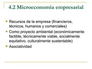 4.2 Microeconomía empresarial

   Recursos de la empresa (financieros,
    técnicos, humanos y comerciales)
   Como proyecto ambiental (económicamente
    factible, técnicamente viable, socialmente
    equitativo, culturalmente sustentable)
   Asociatividad
 