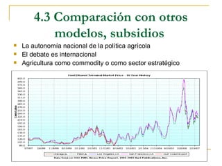 4.3 Comparación con otros
           modelos, subsidios
   La autonomía nacional de la política agrícola
   El debate es internacional
   Agricultura como commodity o como sector estratégico
 