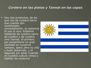  Hay dos productos, de los
que nos da nuestra tierra
que cuando son
combinados
correctamente, se potencia
el uno al otro. Estamos
hablando de nuestra carne
de cordero y de nuestro
vino Tannat. El primero
por presentarse en gran
cantidad en nuestros
campos, aptos para su cría
y buen desarrollo, y el
segundo por estar inserido
en nuestra cultura vínica y
hábitos de consumo
Cordero en los platos y Tannat en las copasCordero en los platos y Tannat en las copas
 