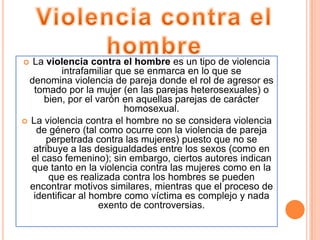   La violencia contra el hombre es un tipo de violencia
           intrafamiliar que se enmarca en lo que se
  denomina violencia de pareja donde el rol de agresor es
   tomado por la mujer (en las parejas heterosexuales) o
      bien, por el varón en aquellas parejas de carácter
                           homosexual.
 La violencia contra el hombre no se considera violencia
    de género (tal como ocurre con la violencia de pareja
      perpetrada contra las mujeres) puesto que no se
   atribuye a las desigualdades entre los sexos (como en
  el caso femenino); sin embargo, ciertos autores indican
  que tanto en la violencia contra las mujeres como en la
       que es realizada contra los hombres se pueden
  encontrar motivos similares, mientras que el proceso de
   identificar al hombre como víctima es complejo y nada
                    exento de controversias.
 