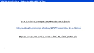 DESARROLLO HUMANO – EL ESPEJO DEL LIDER JUVENIL
https://prezi.com/p/zl4ubjaa0m8o/el-espejo-del-lider-juvenil/
https://es.educaplay.com/recursos-educativos/12571770-caracteristicas_de_un_lider.html
https://es.educaplay.com/recursos-educativos/10645658-ordenar_palabras.html
 