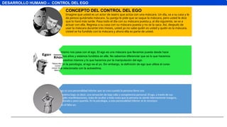DESARROLLO HUMANO – CONTROL DEL EGO
Lo mismo nos pasa con el ego. El ego es una máscara que llevamos puesta desde hace
muchos años y estamos fundidos en ella. No sabemos diferenciar que es lo que hacemos
por nosotros mismos y lo que hacemos por la manipulación del ego.
Según la psicología, el ego es el yo. Sin embargo, la definición de ego que utiliza el curso
está relacionada con la autoestima.
El ego es una personalidad inferior que se crea cuando la persona tiene una
autoestima baja; es decir, una sensación de baja valía y competencia personal. El ego, a través de sus
múltiples manifestaciones, trata de ocultar a toda costa que la persona se siente internamente insegura,
no valorada y poco querida. En la psicología, a esta personalidad inferior se le reconoce
como el falso yo.
CONCEPTO DEL CONTROL DEL EGO
Imagine que usted es un actor de teatro que actúa con una máscara. Un día, va a su casa y le
da pereza quitársela máscara. Su pareja le pide que se saque la máscara, pero usted le dice
que lo hará más tarde. Pasa todo el día con su máscara puesta y, al día siguiente, se va a
actuar con ella. Regresa a su casa con su máscara puesta y no se la saca. Así, después de
usar la máscara durante tres meses, usted ya no sabe quién es usted y quién es la máscara.
Usted se ha fundido con la máscara y ahora ella es parte de usted.
 