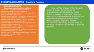 www.senati.edu.p
e
DESARROLLO HUMANO – Equilibrio Personal
EQUILIBRIO PERSONAL
Cuando queremos encontrar el equilibrio:
Los árboles crecidos experimentan cambios
permanentemente. Las hojas cambian de
color en el otoño, luego se caen en invierno y vuelven a
nacer en primavera.Pero su raíz
prácticamente no cambia. Para soportar los cambios de
nuestro entorno, debemos encontrar
nuestras raíces que no cambian. Esto nos permitirá
retomar nuestro equilibrio en la vida.
Durante el día no es posible observar las estrellas del
cosmos debido a la intensa luz
solar. Las estrellas están en el cielo, pero no las podemos
ver. Lo mismo ocurre en nuestra
vida. Nuestros sentidos nos deslumbran y no podemos
ver las estrellas de paz de nuestro
universo interior. Para observar este universo, tenemos
que clausurar nuestros sentidos y
entrar en silencio.
Para purificar el agua de los ríos, se le
coloca en pozas calmas donde las
impurezas se asientan para que quede
limpia el agua en la superficie. Lo mismo
ocurre con el ser humano: tenemos muchos
pensamientos impuros, como culpas,
preocupaciones, angustias y miedo.
Cuando nos calmamos y no pensamos, se
asientan las impurezas y emerge lo mejor de
nosotros.
 