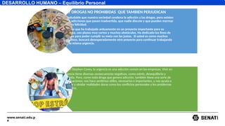 www.senati.edu.p
e
DESARROLLO HUMANO – Equilibrio Personal
HAY DROGAS NO PROHIBIDAS QUE TAMBIEN PERJUDICAN
Es indudable que nuestra sociedad condena la adicción a las drogas, pero existen
otras adicciones que pasan inadvertida, que nadie discute y que pueden mermar
nuestra felicidad.
Imagine que ha trabajado arduamente en un proyecto importante para su
empresa, con plazos muy cortos y muchos obstáculos. Ha dedicado los fines de
semana para poder cumplir su meta con las justas. Si usted es como muchos
ejecutivos, buscará desesperadamente otro proyecto para continuar trabajando
con la misma urgencia.
Según Stephen Covey, la urgencia es una adicción común en las empresas. Vivir en
urgencia tiene diversas consecuencias negativas, como estrés, desequilibrio y
angustia. Pero, como toda droga que genera adicción, también tiene una serie de
gratificaciones; nos hace sentirnos útiles, necesarios e importantes, y nos ayuda a
escapar y olvidar realidades duras como los conflictos personales y los problemas
familiares.
 