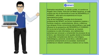 3
Estimados estudiantes, un saludo cordial, mi nombre es
Rogelio Vera Uriarte, Instructor de Metal mecánica, en esta
ocasión les doy la bienvenida al curso de DESARROLLO
HUMANO , esta será una experiencia en la que
aprenderemos juntos.
Una de las finalidades centrales de la formación
profesional del SENATI, es formar ciudadanos mujeres y
hombres creativos, emprendedores, éticos y reflexivos,
que abriguen firmes convicciones democráticas y que sean
eficaces en la perspectiva del DESARROLLO HUMANO.
En la era de la formación profesional, se requiere
ciudadanos no sólo informados, sino deliberantes;
personas que conozcan y comprendan los procesos de su
entorno, que interactúen como iguales desde la diversidad
y desarrollen competencias (técnica y tecnológica,
metodológica y personal, social ética y valorativa) para
insertarse exitosamente en la sociedad, resolviendo
problemas en relación cotidiana y creativa con su medio.
 