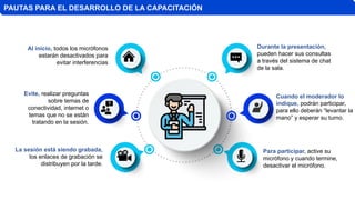 PAUTAS PARA EL DESARROLLO DE LA CAPACITACIÓN
La sesión está siendo grabada,
los enlaces de grabación se
distribuyen por la tarde.
Para participar, active su
micrófono y cuando termine,
desactivar el micrófono.
Al inicio, todos los micrófonos
estarán desactivados para
evitar interferencias
Evite, realizar preguntas
sobre temas de
conectividad, internet o
temas que no se están
tratando en la sesión.
Durante la presentación,
pueden hacer sus consultas
a través del sistema de chat
de la sala.
Cuando el moderador lo
indique, podrán participar,
para ello deberán “levantar la
mano” y esperar su turno.
 