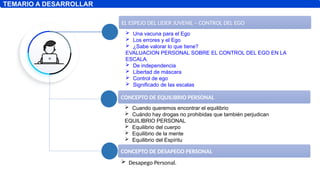 EL ESPEJO DEL LIDER JUVENIL – CONTROL DEL EGO
TEMARIO A DESARROLLAR
 Una vacuna para el Ego
 Los errores y el Ego
 ¿Sabe valorar lo que tiene?
EVALUACION PERSONAL SOBRE EL CONTROL DEL EGO EN LA
ESCALA.
 De independencia
 Libertad de máscara
 Control de ego
 Significado de las escalas
CONCEPTO DE EQUILIBRIO PERSONAL
 Cuando queremos encontrar el equilibrio
 Cuándo hay drogas no prohibidas que también perjudican
EQUILIBRIO PERSONAL
 Equilibrio del cuerpo
 Equilibrio de la mente
 Equilibrio del Espíritu
CONCEPTO DE DESAPEGO PERSONAL
 Desapego Personal.
 