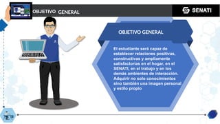 OBJETIVO
OBJETIVO GENERAL
GENERAL
El estudiante será capaz de
establecer relaciones positivas,
constructivas y ampliamente
satisfactorias en el hogar, en el
SENATI, en el trabajo y en los
demás ambientes de interacción.
Adquirir no solo conocimientos
sino también una imagen personal
y estilo propio
 