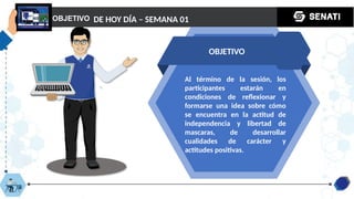 OBJETIVO
OBJETIVO
DE HOY DÍA – SEMANA 01
Al término de la sesión, los
participantes estarán en
condiciones de reflexionar y
formarse una idea sobre cómo
se encuentra en la actitud de
independencia y libertad de
mascaras, de desarrollar
cualidades de carácter y
actitudes positivas.
 
