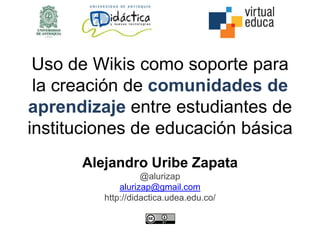 Uso de Wikis como soporte para
la creación de comunidades de
aprendizaje entre estudiantes de
instituciones de educación básica
Alejandro Uribe Zapata
@alurizap
alurizap@gmail.com
http://didactica.udea.edu.co/
 