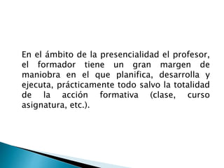 En el ámbito de la presencialidad el profesor,
el formador tiene un gran margen de
maniobra en el que planifica, desarrolla y
ejecuta, prácticamente todo salvo la totalidad
de la acción formativa (clase, curso
asignatura, etc.).
 