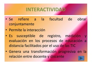 INTERACTIVIDAD
• Se refiere a la facultad de obrar
  conjuntamente
• Permite la interacción
• Es susceptible de registro, medición y
  evaluación en los procesos de educación a
  distancia facilitados por el uso de las TIC
• Genera una transformación progresiva en la
  relación entre docente y discente
 