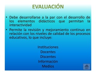 EVALUACIÓN
• Debe desarrollarse a la par con el desarrollo de
  los elementos didácticos que permitan la
  interactividad
• Permite la revisión y mejoramiento continuo en
  relación con los niveles de calidad de los procesos
  educativos, lo que incluye:

                    Instituciones
                       Docentes
                       Discentes
                     Información
                        Medios
 