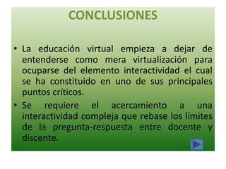CONCLUSIONES

• La educación virtual empieza a dejar de
  entenderse como mera virtualización para
  ocuparse del elemento interactividad el cual
  se ha constituido en uno de sus principales
  puntos críticos.
• Se requiere el acercamiento a una
  interactividad compleja que rebase los límites
  de la pregunta-respuesta entre docente y
  discente.
 