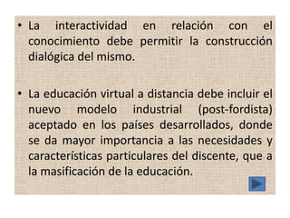 • La interactividad en relación con el
  conocimiento debe permitir la construcción
  dialógica del mismo.

• La educación virtual a distancia debe incluir el
  nuevo modelo industrial (post-fordista)
  aceptado en los países desarrollados, donde
  se da mayor importancia a las necesidades y
  características particulares del discente, que a
  la masificación de la educación.
 