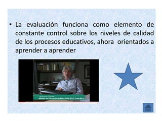 • La evaluación funciona como elemento de
  constante control sobre los niveles de calidad
  de los procesos educativos, ahora orientados a
  aprender a aprender
 