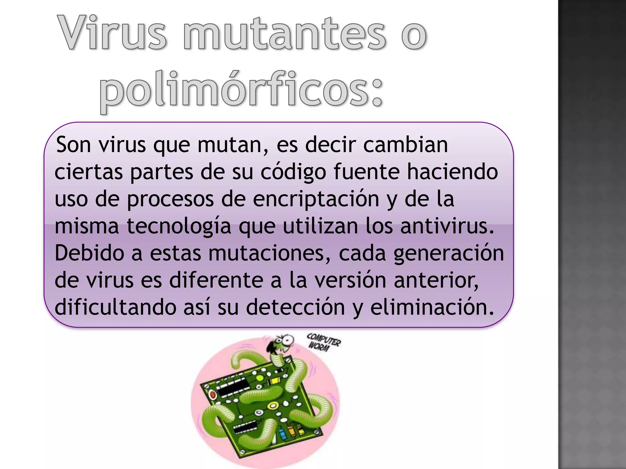 Son virus que mutan, es decir cambian
ciertas partes de su código fuente haciendo
uso de procesos de encriptación y de la
misma tecnología que utilizan los antivirus.
Debido a estas mutaciones, cada generación
de virus es diferente a la versión anterior,
dificultando así su detección y eliminación.
 