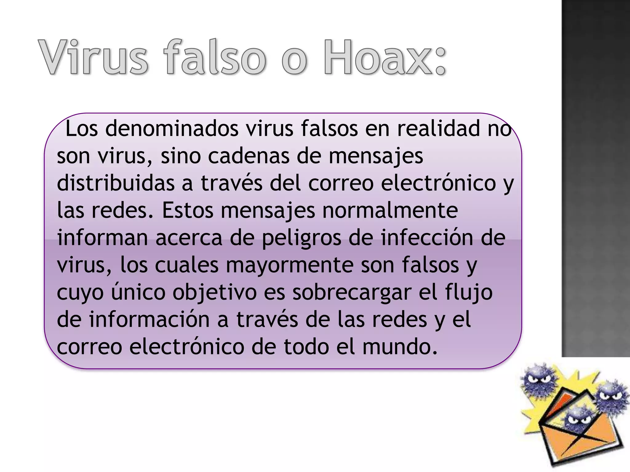 Los denominados virus falsos en realidad no
son virus, sino cadenas de mensajes
distribuidas a través del correo electrónico y
las redes. Estos mensajes normalmente
informan acerca de peligros de infección de
virus, los cuales mayormente son falsos y
cuyo único objetivo es sobrecargar el flujo
de información a través de las redes y el
correo electrónico de todo el mundo.
 