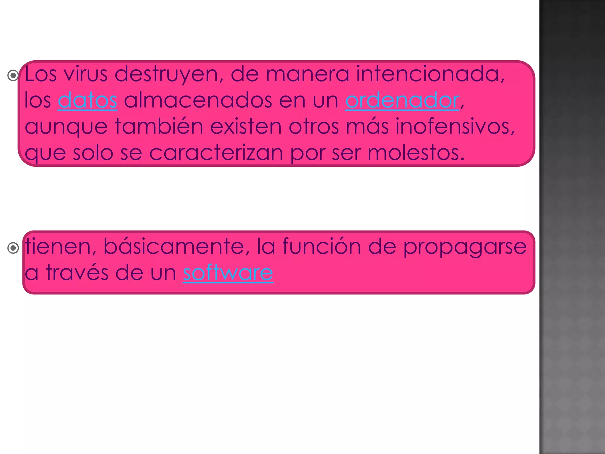  Losvirus destruyen, de manera intencionada,
 los datos almacenados en un ordenador,
 aunque también existen otros más inofensivos,
 que solo se caracterizan por ser molestos.



 tienen,
        básicamente, la función de propagarse
 a través de un software
 