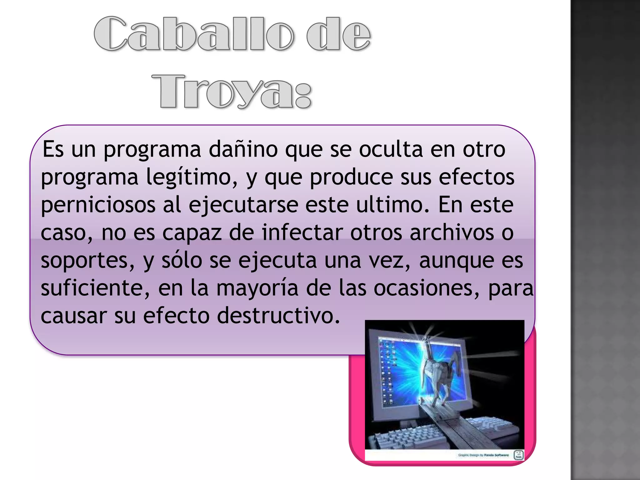 Es un programa dañino que se oculta en otro
programa legítimo, y que produce sus efectos
perniciosos al ejecutarse este ultimo. En este
caso, no es capaz de infectar otros archivos o
soportes, y sólo se ejecuta una vez, aunque es
suficiente, en la mayoría de las ocasiones, para
causar su efecto destructivo.
 