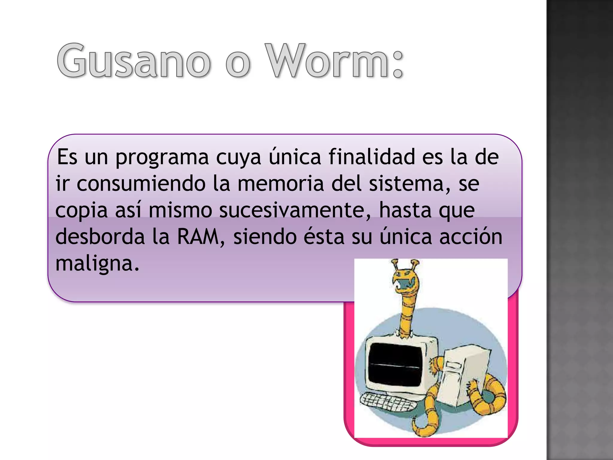 Es un programa cuya única finalidad es la de
ir consumiendo la memoria del sistema, se
copia así mismo sucesivamente, hasta que
desborda la RAM, siendo ésta su única acción
maligna.
 