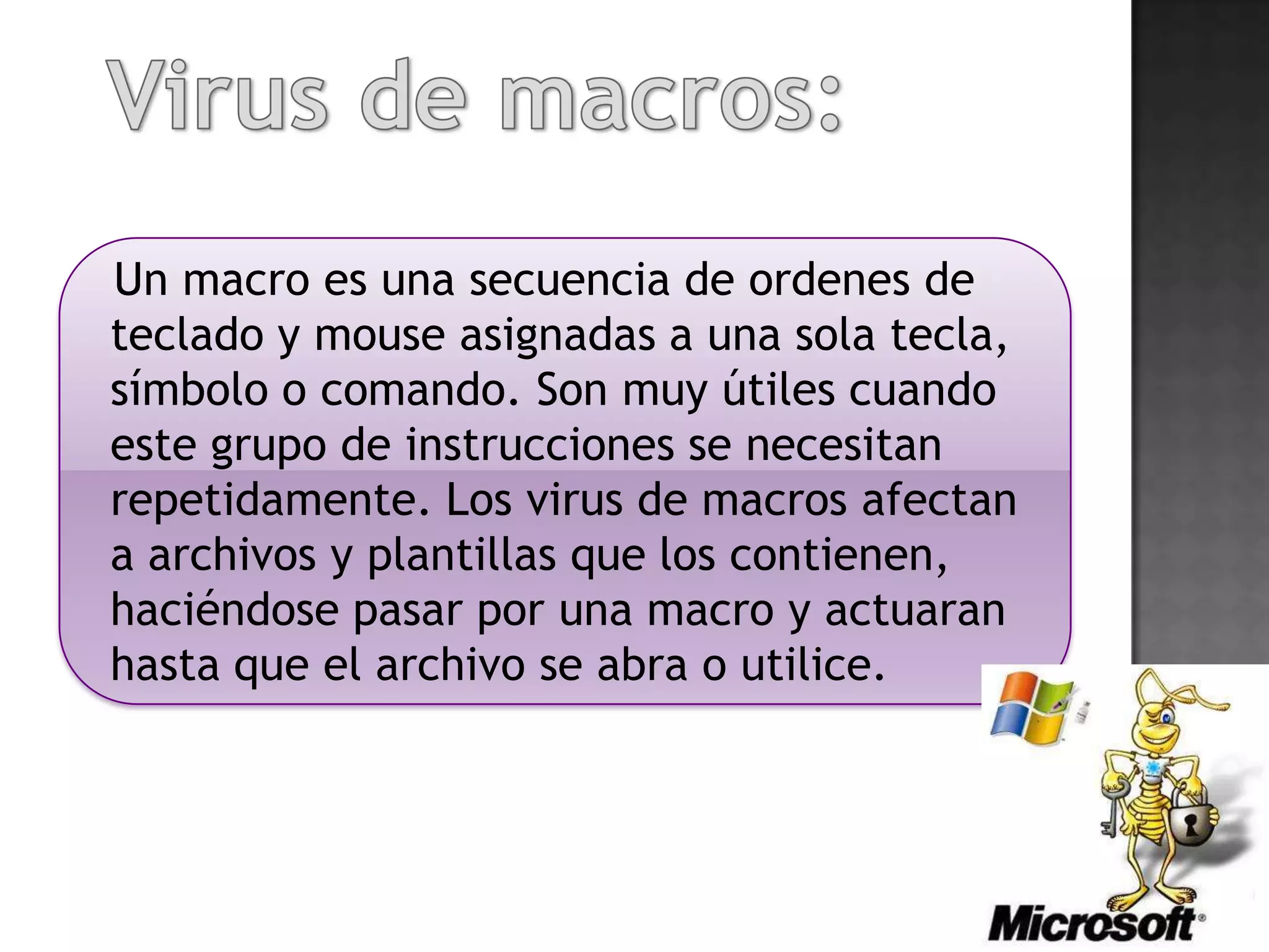 Un macro es una secuencia de ordenes de
teclado y mouse asignadas a una sola tecla,
símbolo o comando. Son muy útiles cuando
este grupo de instrucciones se necesitan
repetidamente. Los virus de macros afectan
a archivos y plantillas que los contienen,
haciéndose pasar por una macro y actuaran
hasta que el archivo se abra o utilice.
 