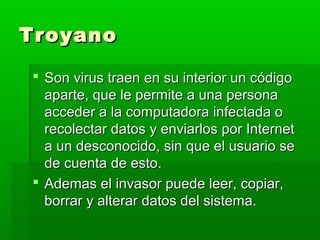TroyanoTroyano
 Son virus traen en su interior un códigoSon virus traen en su interior un código
aparte, que le permite a una personaaparte, que le permite a una persona
acceder a la computadora infectada oacceder a la computadora infectada o
recolectar datos y enviarlos por Internetrecolectar datos y enviarlos por Internet
a un desconocido, sin que el usuario sea un desconocido, sin que el usuario se
de cuenta de esto.de cuenta de esto.
 Ademas el invasor puede leer, copiar,Ademas el invasor puede leer, copiar,
borrar y alterar datos del sistema.borrar y alterar datos del sistema.
 