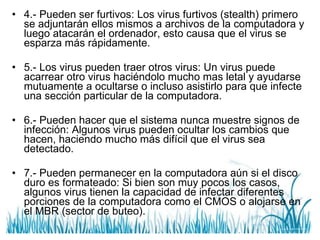 4.- Pueden ser furtivos: Los virus furtivos (stealth) primero se adjuntarán ellos mismos a archivos de la computadora y luego atacarán el ordenador, esto causa que el virus se esparza más rápidamente.  5.- Los virus pueden traer otros virus: Un virus puede acarrear otro virus haciéndolo mucho mas letal y ayudarse mutuamente a ocultarse o incluso asistirlo para que infecte una sección particular de la computadora. 6.- Pueden hacer que el sistema nunca muestre signos de infección: Algunos virus pueden ocultar los cambios que hacen, haciendo mucho más difícil que el virus sea detectado. 7.- Pueden permanecer en la computadora aún si el disco duro es formateado: Si bien son muy pocos los casos, algunos virus tienen la capacidad de infectar diferentes porciones de la computadora como el CMOS o alojarse en el MBR (sector de buteo).  