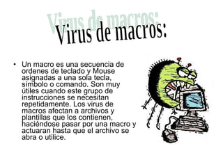 Un macro es una secuencia de ordenes de teclado y Mouse asignadas a una sola tecla, símbolo o comando. Son muy útiles cuando este grupo de instrucciones se necesitan repetidamente. Los virus de macros afectan a archivos y plantillas que los contienen, haciéndose pasar por una macro y actuaran hasta que el archivo se abra o utilice.  Virus de macros: 