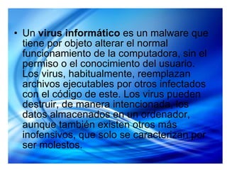 Un  virus informático  es un malware que tiene por objeto alterar el normal funcionamiento de la computadora, sin el permiso o el conocimiento del usuario. Los virus, habitualmente, reemplazan archivos ejecutables por otros infectados con el código de este. Los virus pueden destruir, de manera intencionada, los datos almacenados en un ordenador, aunque también existen otros más inofensivos, que solo se caracterizan por ser molestos. 