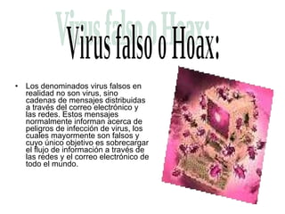Los denominados virus falsos en realidad no son virus, sino cadenas de mensajes distribuidas a través del correo electrónico y las redes. Estos mensajes normalmente informan acerca de peligros de infección de virus, los cuales mayormente son falsos y cuyo único objetivo es sobrecargar el flujo de información a través de las redes y el correo electrónico de todo el mundo.  Virus falso o Hoax: 