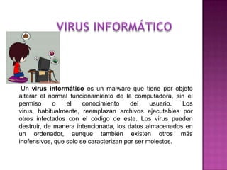 Un virus informático es un malware que tiene por objeto
alterar el normal funcionamiento de la computadora, sin el
permiso      o   el    conocimiento     del    usuario. Los
virus, habitualmente, reemplazan archivos ejecutables por
otros infectados con el código de este. Los virus pueden
destruir, de manera intencionada, los datos almacenados en
un ordenador, aunque también existen otros más
inofensivos, que solo se caracterizan por ser molestos.
 