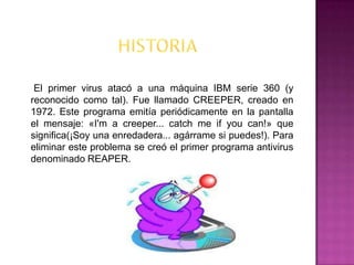 El primer virus atacó a una máquina IBM serie 360 (y
reconocido como tal). Fue llamado CREEPER, creado en
1972. Este programa emitía periódicamente en la pantalla
el mensaje: «I'm a creeper... catch me if you can!» que
significa(¡Soy una enredadera... agárrame si puedes!). Para
eliminar este problema se creó el primer programa antivirus
denominado REAPER.
 