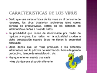    Dado que una característica de los virus es el consumo de
    recursos, los virus ocasionan problemas tales como:
    pérdida de productividad, cortes en los sistemas de
    información o daños a nivel de datos.
    la posibilidad que tienen de diseminarse por medio de
    replicas y copias. Las redes en la actualidad ayudan a
    dicha propagación cuando éstas no tienen la seguridad
    adecuada.
   Otros daños que los virus producen a los sistemas
    informáticos son la pérdida de información, horas de parada
    productiva, tiempo de reinstalación, etc.
   Hay que tener en cuenta que cada
     virus plantea una situación diferente.
 