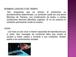 BOMBAS LOGICAS O DE TIEMPO
   Son programas que se activan al producirse un
  acontecimiento determinado. La condición suele ser una fecha
  (Bombas de Tiempo), una combinación de teclas, o ciertas
  condiciones técnicas (Bombas Lógicas). Si no se produce la
  condición permanece oculto al usuario.

HOAX
  Los hoax no son virus ni tienen capacidad de reproducirse por
 si solos. Son mensajes de contenido falso que incitan al
 usuario a hacer copias y enviarla a sus contactos. Suelen
 apelar a los sentimientos morales
 
