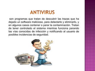 son programas que tratan de descubrir las trazas que ha
dejado un software malicioso, para detectarlo y eliminarlo, y
en algunos casos contener o parar la contaminación. Tratan
de tener controlado el sistema mientras funciona parando
las vías conocidas de infección y notificando al usuario de
posibles incidencias de seguridad.
 