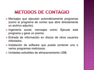    Mensajes que ejecutan automáticamente programas
    (como el programa de correo que abre directamente
    un archivo adjunto).
   Ingeniería social, mensajes como: Ejecute este
    programa y gane un premio.
   Entrada de información en discos de otros usuarios
    infectados.
   Instalación de software que pueda contener uno o
    varios programas maliciosos.
   Unidades extraíbles de almacenamiento USB.
 