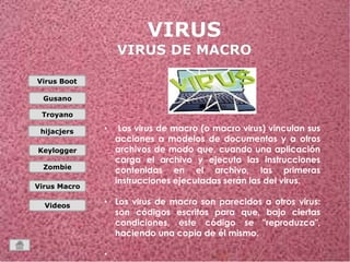 Virus Boot 
Gusano 
Troyano 
hijacjers 
Keylogger 
Zombie 
Virus Macro 
Videos 
• Los virus de macro (o macro virus) vinculan sus 
acciones a modelos de documentos y a otros 
archivos de modo que, cuando una aplicación 
carga el archivo y ejecuta las instrucciones 
contenidas en el archivo, las primeras 
instrucciones ejecutadas serán las del virus. 
• Los virus de macro son parecidos a otros virus: 
son códigos escritos para que, bajo ciertas 
condiciones, este código se "reproduzca", 
haciendo una copia de él mismo. 
• 
 