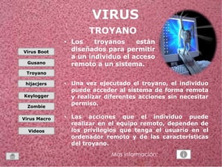 Virus Boot 
Gusano 
Troyano 
hijacjers 
Keylogger 
Zombie 
Virus Macro 
Videos 
TROYANO 
• Los troyanos están 
diseñados para permitir 
a un individuo el acceso 
remoto a un sistema. 
• Una vez ejecutado el troyano, el individuo 
puede acceder al sistema de forma remota 
y realizar diferentes acciones sin necesitar 
permiso. 
• Las acciones que el individuo puede 
realizar en el equipo remoto, dependen de 
los privilegios que tenga el usuario en el 
ordenador remoto y de las características 
del troyano. 
Más información: 
 