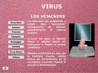 Virus Boot 
Gusano 
Troyano 
hijacjers 
Keylogger 
Zombie 
Virus Macro 
Videos 
LOS HIJACKERS 
• Los hijackers son programas o 
scripts que "secuestran" 
navegadores de Internet, 
principalmente el Internet 
Explorer. 
• Cuando eso pasa, el hijacker 
altera la página inicial del 
navegador e impide al usuario 
cambiarla. 
• Muestra publicidad en pop-ups 
o ventanas nuevas, instala 
barras de herramientas en el 
navegador y pueden impedir el 
acceso a determinadas. 
 