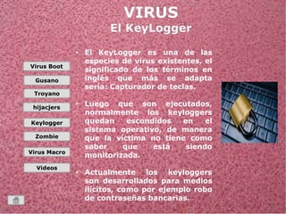 Virus Boot 
Gusano 
Troyano 
hijacjers 
Keylogger 
Zombie 
Virus Macro 
Videos 
• El KeyLogger es una de las 
especies de virus existentes, el 
significado de los términos en 
inglés que más se adapta 
sería: Capturador de teclas. 
• Luego que son ejecutados, 
normalmente los keyloggers 
quedan escondidos en el 
sistema operativo, de manera 
que la víctima no tiene como 
saber que está siendo 
monitorizada. 
• Actualmente los keyloggers 
son desarrollados para medios 
ilícitos, como por ejemplo robo 
de contraseñas bancarias. 
• 
 