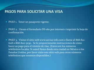 PASOS PARA SOLICITAR UNA VISA

 PASO 1. Tener un pasaporte vigente.


 PASO 2. Llenar el formulario DS-160 por internet e imprimir la hoja de
  confirmación.

 PASO 3. Visitar el sitio web www.usvisa-info.com o llame al 868-812-
  6118 o 868-800-3030. Se le proporcionarán instrucciones de cómo
  hacer su pago para el trámite de visa. (Estos son los números
  telefónicos locales. Si usted llama desde otra ciudad en México o los
  Estados Unidos, por favor visite este sitio web para otros números
  telefónicos que tenemos disponibles.)
 