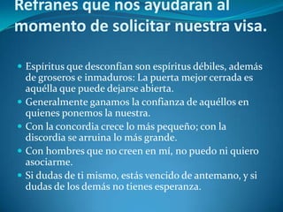 Refranes que nos ayudaran al
momento de solicitar nuestra visa.

 Espíritus que desconfían son espíritus débiles, además
    de groseros e inmaduros: La puerta mejor cerrada es
    aquélla que puede dejarse abierta.
   Generalmente ganamos la confianza de aquéllos en
    quienes ponemos la nuestra.
   Con la concordia crece lo más pequeño; con la
    discordia se arruina lo más grande.
   Con hombres que no creen en mí, no puedo ni quiero
    asociarme.
   Si dudas de ti mismo, estás vencido de antemano, y si
    dudas de los demás no tienes esperanza.
 