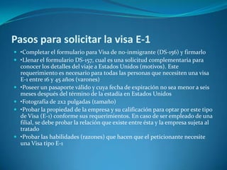 Pasos para solicitar la visa E-1
 •Completar el formulario para Visa de no-inmigrante (DS-156) y firmarlo
 •Llenar el formulario DS-157, cual es una solicitud complementaria para
    conocer los detalles del viaje a Estados Unidos (motivos). Este
    requerimiento es necesario para todas las personas que necesiten una visa
    E-1 entre 16 y 45 años (varones)
   •Poseer un pasaporte válido y cuya fecha de expiración no sea menor a seis
    meses después del término de la estadía en Estados Unidos
   •Fotografía de 2x2 pulgadas (tamaño)
   •Probar la propiedad de la empresa y su calificación para optar por este tipo
    de Visa (E-1) conforme sus requerimientos. En caso de ser empleado de una
    filial, se debe probar la relación que existe entre ésta y la empresa sujeta al
    tratado
   •Probar las habilidades (razones) que hacen que el peticionante necesite
    una Visa tipo E-1
 
