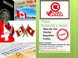 Visas
Canadá y Suiza
• Tipos de Visa
• Trámite
• Requisitos
• Costos
Explora Canadá​
Consultoría Educativa y Asesoría de Visas​
María José Alvarado / Directora
Cel: (+521) 667-224-5172
E-mail: exploracanada@gmail.com
 