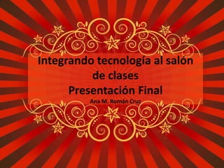 Integrando tecnología al salón
          de clases
      Presentación Final
          Ana M. Román Cruz
 