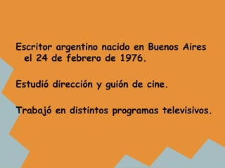 Escritor argentino nacido en Buenos Aires
  el 24 de febrero de 1976.

Estudió dirección y guión de cine.

Trabajó en dist...