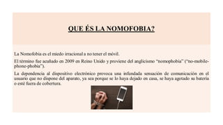 QUE ÉS LA NOMOFOBIA?
La Nomofobia es el miedo irracional a no tener el móvil.
El término fue acuñado en 2009 en Reino Unido y proviene del anglicismo “nomophobia” (“no-mobile-
phone-phobia”).
La dependencia al dispositivo electrónico provoca una infundada sensación de comunicación en el
usuario que no dispone del aparato, ya sea porque se lo haya dejado en casa, se haya agotado su batería
o esté fuera de cobertura.
 