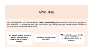 SÍNTOMAS
Los investigadores han desarrollado un test de nomofobia para determinar los síntomas que genera
este desorden. El cuestionario pide a los encuestados que califiquen en qué medida están de acuerdo o
en desacuerdo con afirmaciones como:
“Me sentiría incómodo sin el a
cceso constante a
la información a través de
mi móvil".
"Quedarme sin batería me
asustaría".
"Me sentiría ansioso porque no
podría mantenerme en
contacto con mi familia y /
o amigos".
 