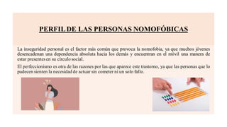 PERFILDE LAS PERSONAS NOMOFÓBICAS
La inseguridad personal es el factor más común que provoca la nomofobia, ya que muchos jóvenes
desencadenan una dependencia absoluta hacia los demás y encuentran en el móvil una manera de
estar presentesen su círculo social.
El perfeccionismo es otra de las razones por las que aparece este trastorno, ya que las personas que lo
padecen sienten la necesidad de actuar sin cometer ni un solo fallo.
 